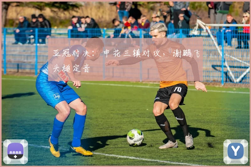 亚冠对决：申花三镇对攻，谢鹏飞头槌定音