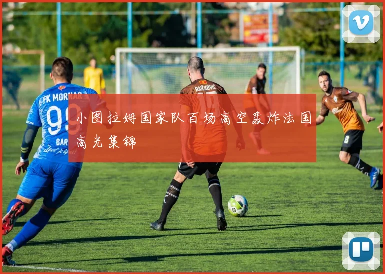 小图拉姆国家队百场高空轰炸法国高光集锦