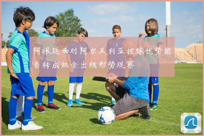 阿根廷面对阿尔及利亚控球优势能否转成机会出线形势观察