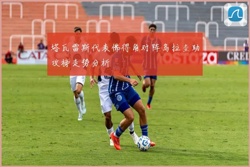 塔瓦雷斯代表佛得角对阵乌拉圭助攻榜走势分析