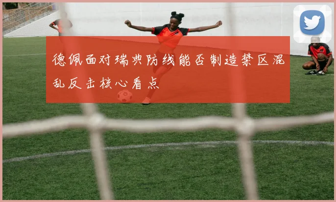德佩面对瑞典防线能否制造禁区混乱反击核心看点