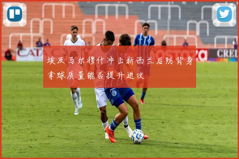 埃及马尔穆什冲击新西兰后防背身拿球质量能否提升进攻