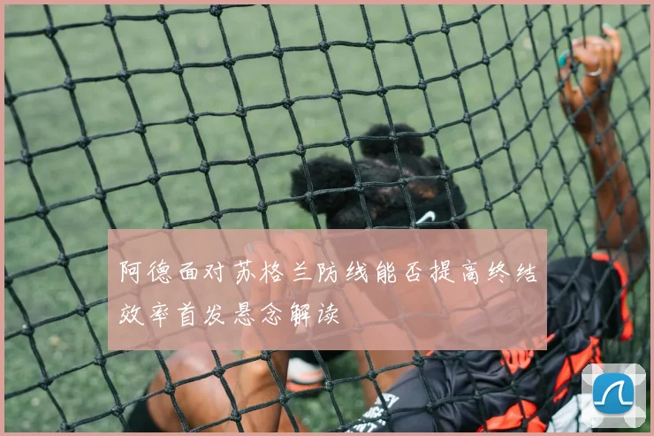 阿德面对苏格兰防线能否提高终结效率首发悬念解读