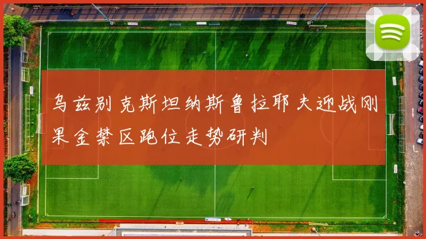 乌兹别克斯坦纳斯鲁拉耶夫迎战刚果金禁区跑位走势研判