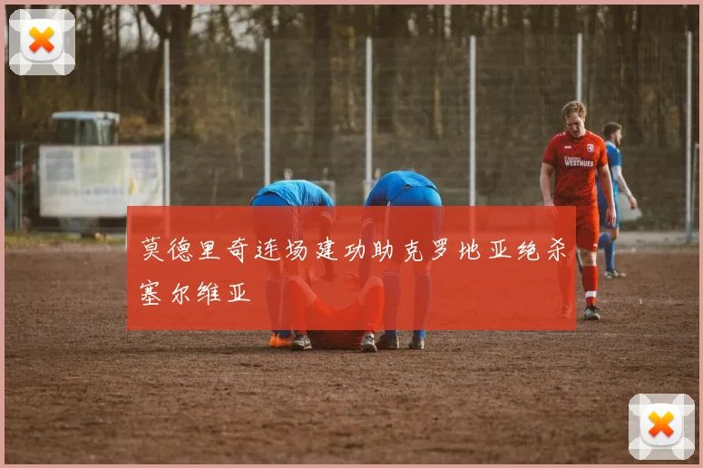 莫德里奇连场建功助克罗地亚绝杀塞尔维亚