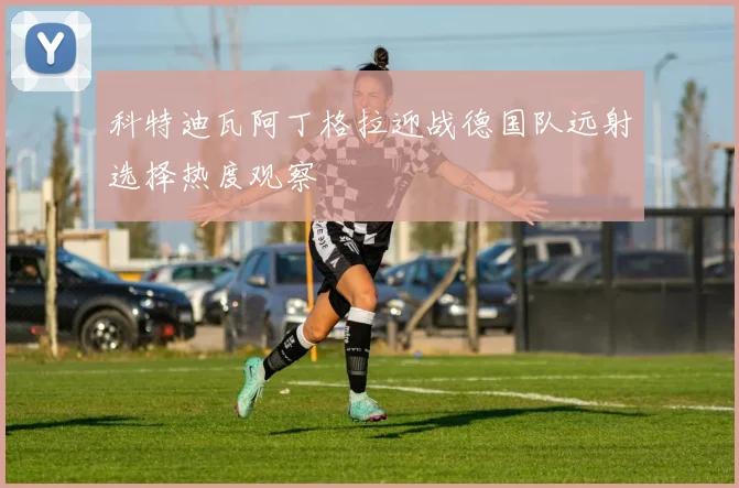 科特迪瓦阿丁格拉迎战德国队远射选择热度观察