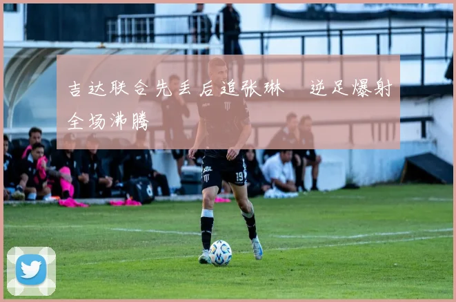 吉达联合先丢后追张琳芃逆足爆射全场沸腾