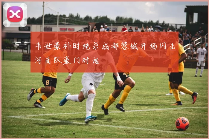韦世豪补时绝杀成都蓉城开场闪击河南队豪门对话
