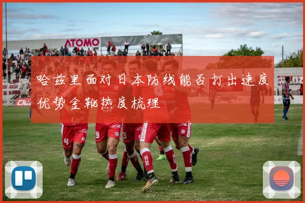 哈兹里面对日本防线能否打出速度优势金靴热度梳理