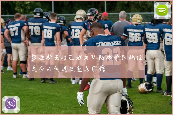 努涅斯面对西班牙队防线禁区跑位是否占优进攻重点前瞻