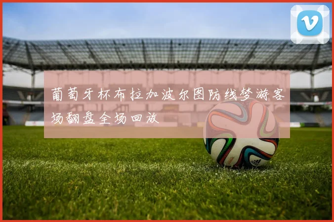 葡萄牙杯布拉加波尔图防线梦游客场翻盘全场回放
