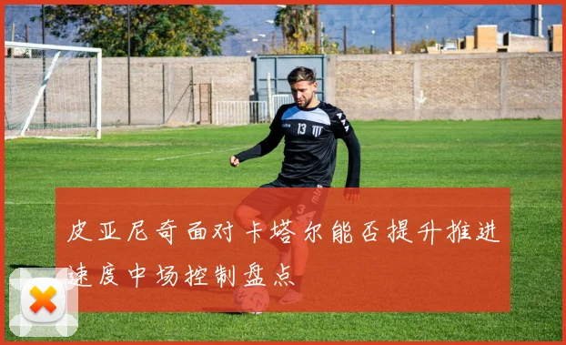 皮亚尼奇面对卡塔尔能否提升推进速度中场控制盘点