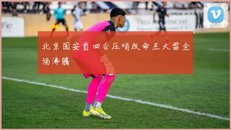 北京国安首回合压哨改命王大雷全场沸腾