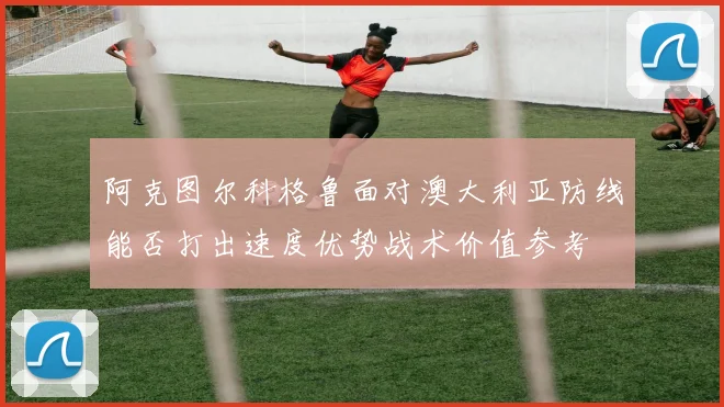 阿克图尔科格鲁面对澳大利亚防线能否打出速度优势战术价值参考