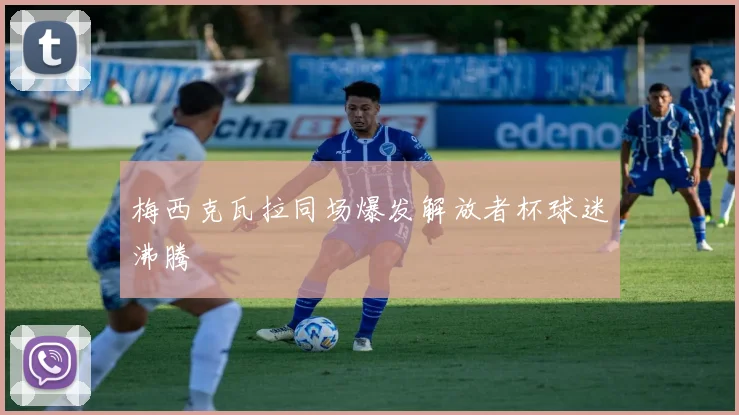梅西克瓦拉同场爆发解放者杯球迷沸腾