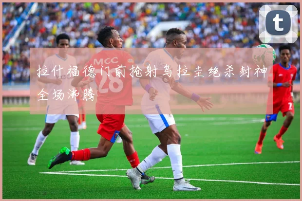 拉什福德门前抢射乌拉圭绝杀封神全场沸腾