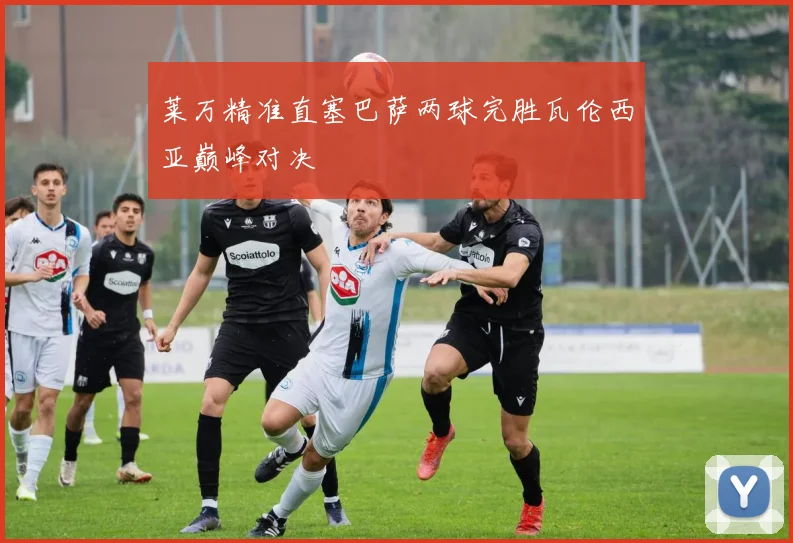 莱万精准直塞巴萨两球完胜瓦伦西亚巅峰对决