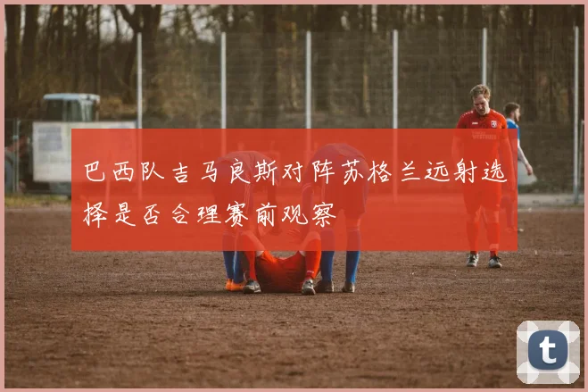 巴西队吉马良斯对阵苏格兰远射选择是否合理赛前观察