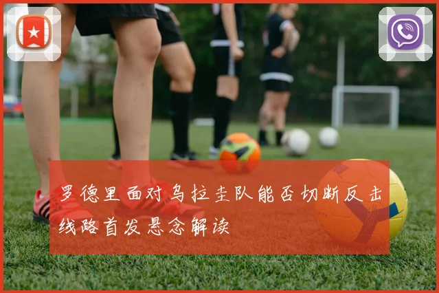 罗德里面对乌拉圭队能否切断反击线路首发悬念解读