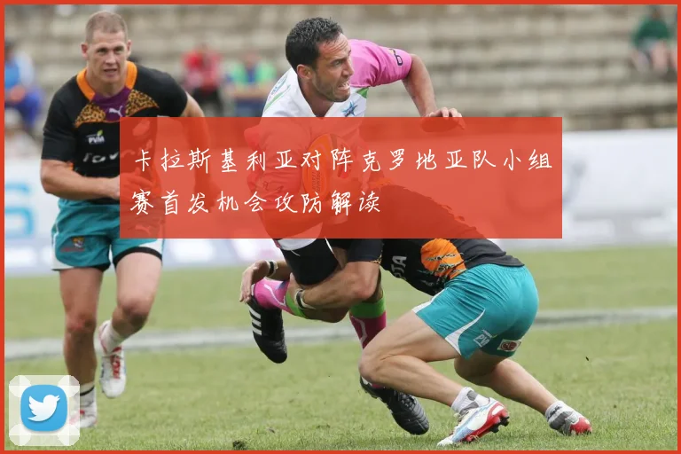 卡拉斯基利亚对阵克罗地亚队小组赛首发机会攻防解读
