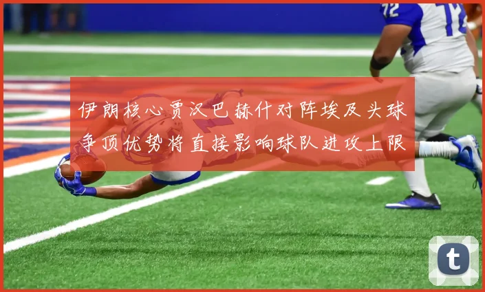 伊朗核心贾汉巴赫什对阵埃及头球争顶优势将直接影响球队进攻上限