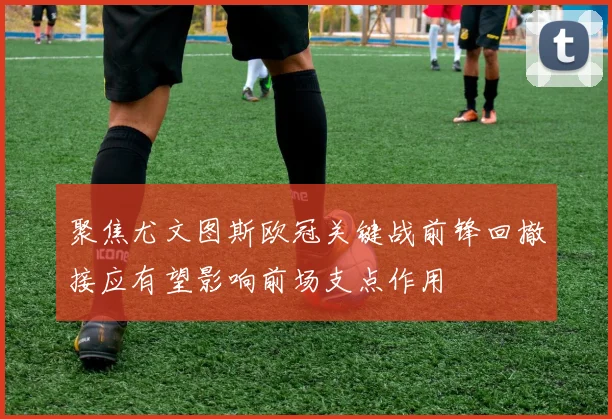 聚焦尤文图斯欧冠关键战前锋回撤接应有望影响前场支点作用