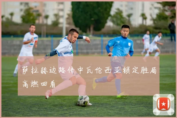 萨拉赫边路传中瓦伦西亚锁定胜局高燃回看