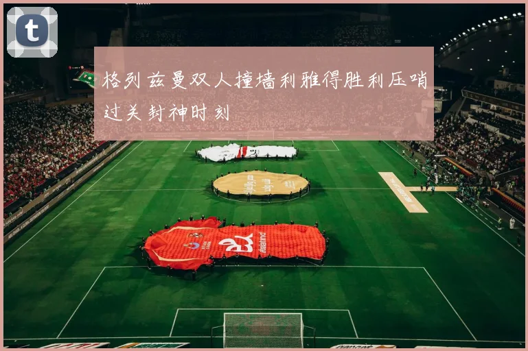 格列兹曼双人撞墙利雅得胜利压哨过关封神时刻