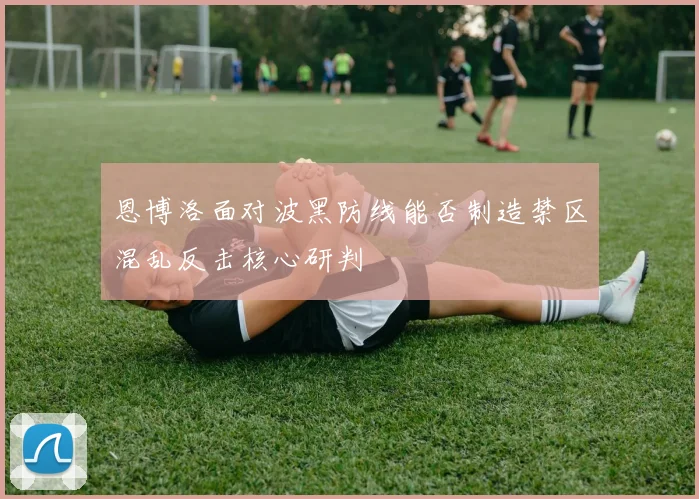 恩博洛面对波黑防线能否制造禁区混乱反击核心研判