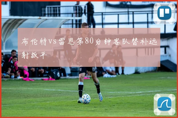 布伦特vs雷恩第80分钟客队替补远射扳平