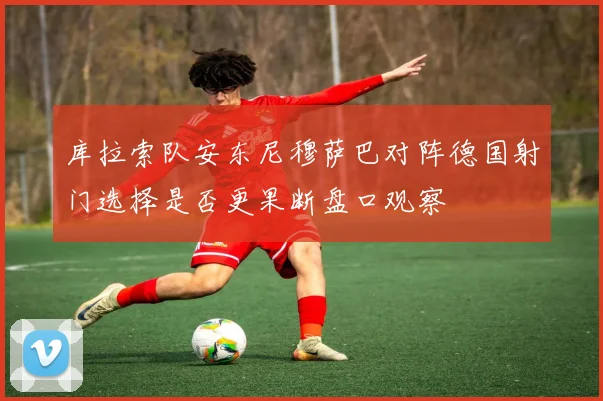 库拉索队安东尼穆萨巴对阵德国射门选择是否更果断盘口观察