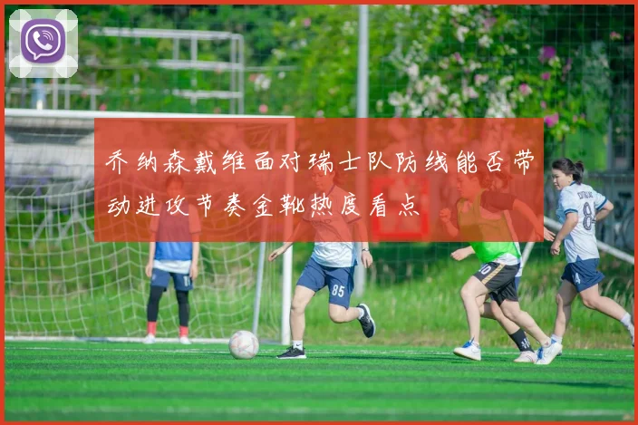 乔纳森戴维面对瑞士队防线能否带动进攻节奏金靴热度看点
