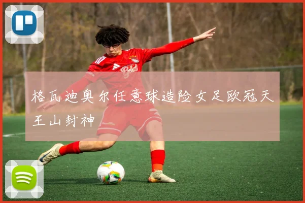 格瓦迪奥尔任意球造险女足欧冠天王山封神