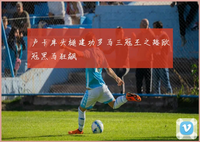 卢卡库头槌建功罗马三冠王之路欧冠黑马狂飙