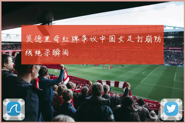 莫德里奇红牌争议中国女足打崩防线绝杀瞬间