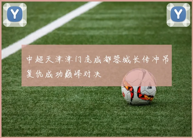 中超天津津门虎成都蓉城长传冲吊复仇成功巅峰对决