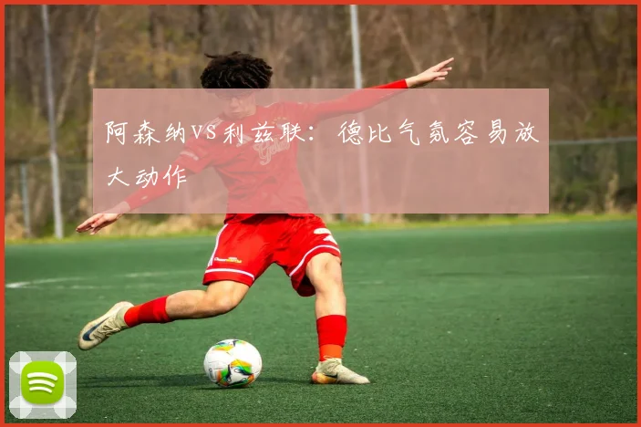 阿森纳vs利兹联：德比气氛容易放大动作
