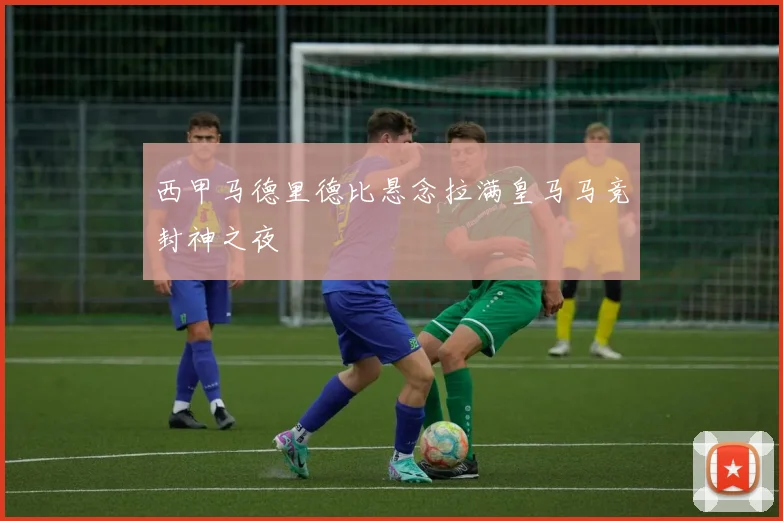 西甲马德里德比悬念拉满皇马马竞封神之夜