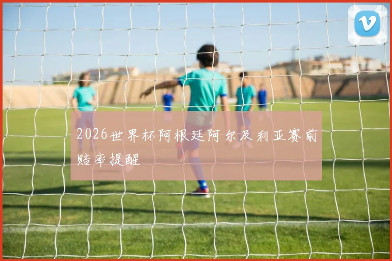 2026世界杯阿根廷阿尔及利亚赛前赔率提醒