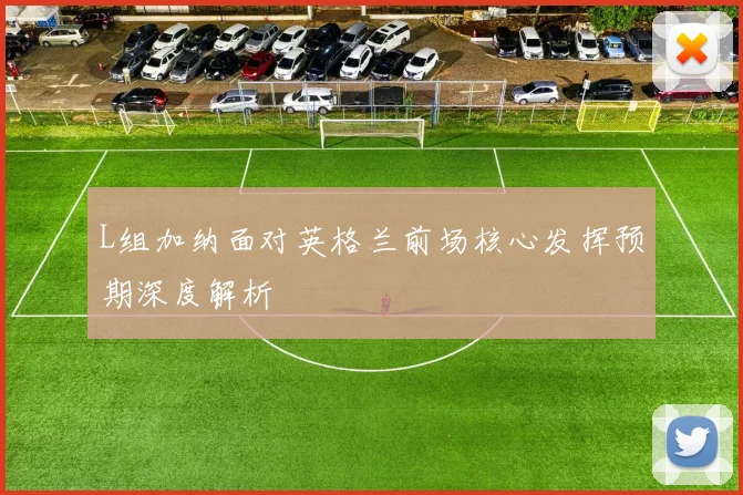 L组加纳面对英格兰前场核心发挥预期深度解析