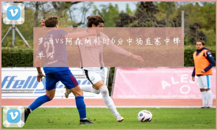 罗马vs阿森纳补时6分中场直塞中锋单刀