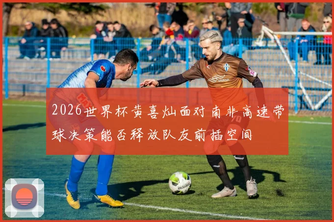 2026世界杯黄喜灿面对南非高速带球决策能否释放队友前插空间