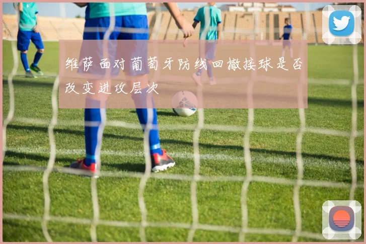维萨面对葡萄牙防线回撤接球是否改变进攻层次