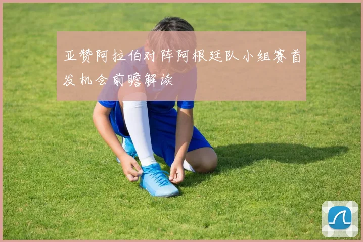 亚赞阿拉伯对阵阿根廷队小组赛首发机会前瞻解读