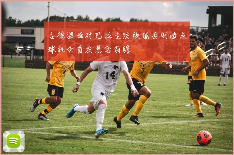 古德温面对巴拉圭防线能否制造点球机会首发悬念前瞻