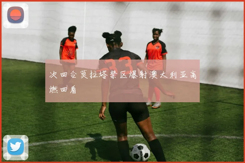 次回合莫拉塔禁区爆射澳大利亚高燃回看