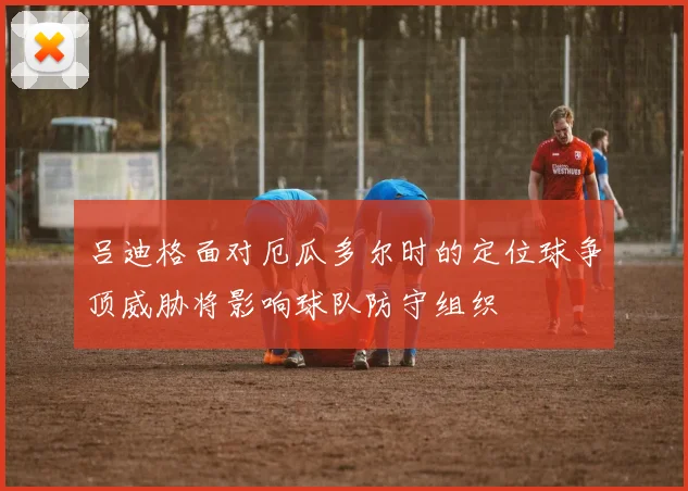 吕迪格面对厄瓜多尔时的定位球争顶威胁将影响球队防守组织