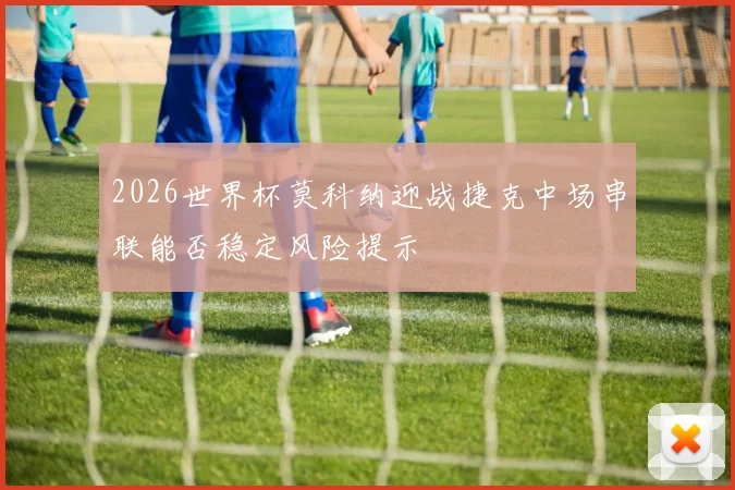 2026世界杯莫科纳迎战捷克中场串联能否稳定风险提示