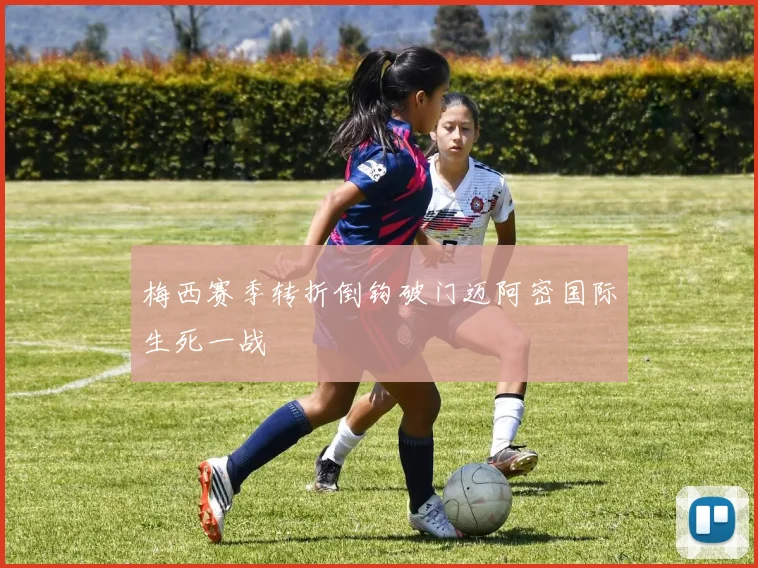 梅西赛季转折倒钩破门迈阿密国际生死一战