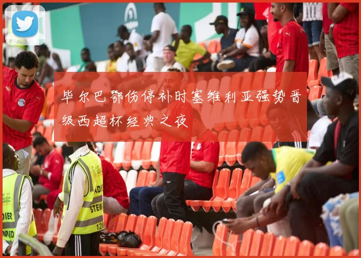 毕尔巴鄂伤停补时塞维利亚强势晋级西超杯经典之夜